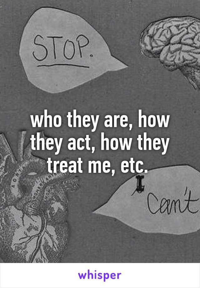 who they are, how they act, how they treat me, etc. 