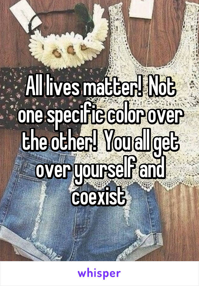 All lives matter!  Not one specific color over the other!  You all get over yourself and coexist 