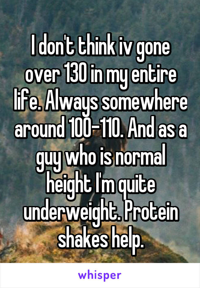 I don't think iv gone over 130 in my entire life. Always somewhere around 100-110. And as a guy who is normal height I'm quite underweight. Protein shakes help.