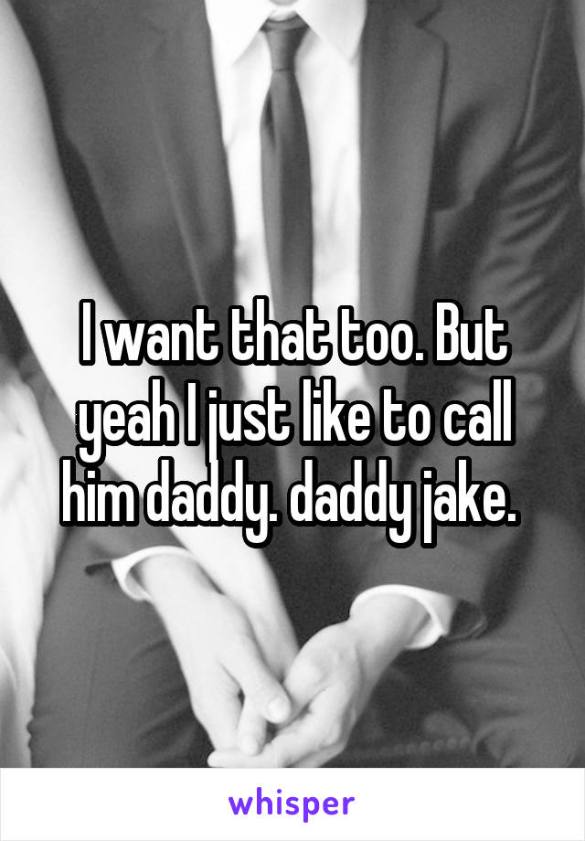 I want that too. But yeah I just like to call him daddy. daddy jake. 