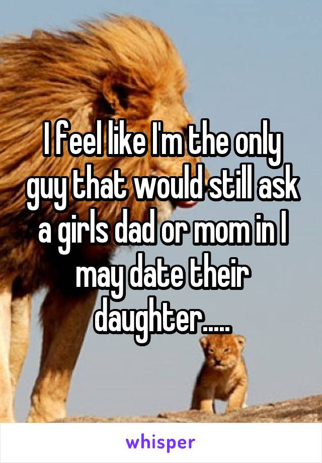 I feel like I'm the only guy that would still ask a girls dad or mom in I may date their daughter.....