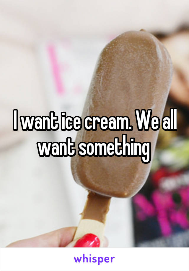 I want ice cream. We all want something 
