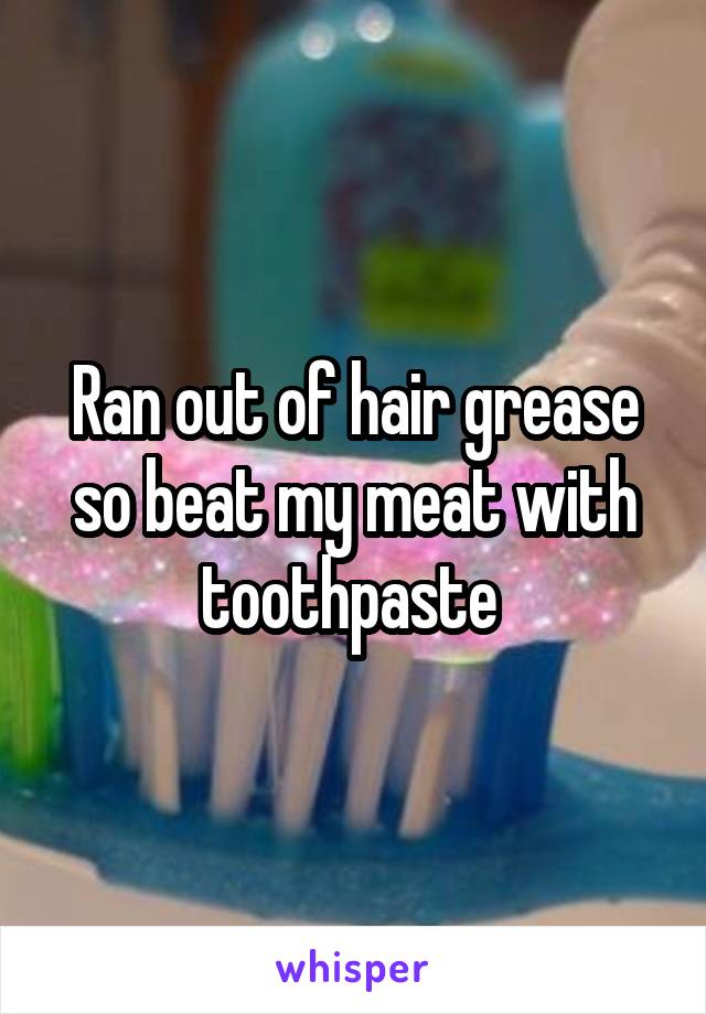 Ran out of hair grease so beat my meat with toothpaste 