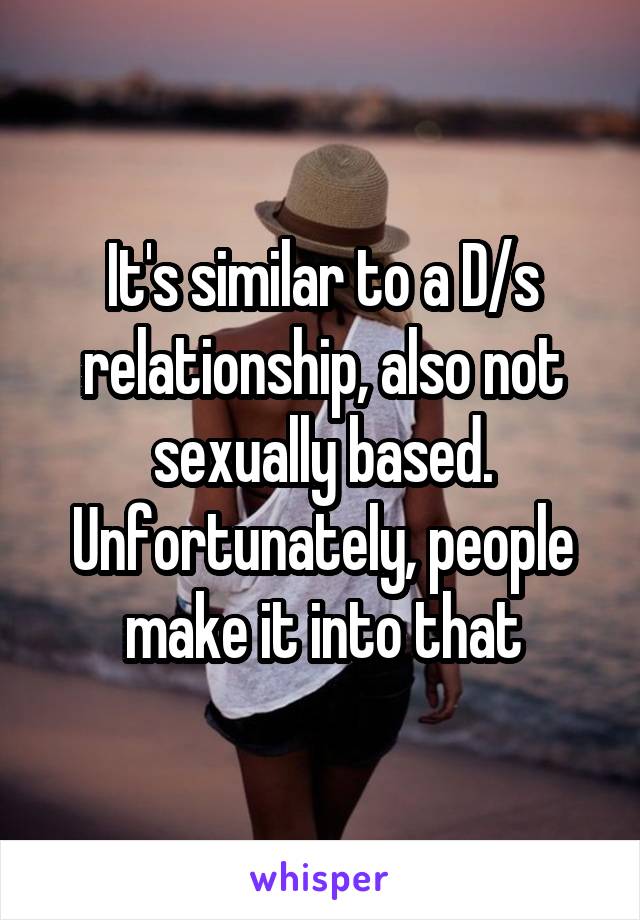 It's similar to a D/s relationship, also not sexually based. Unfortunately, people make it into that