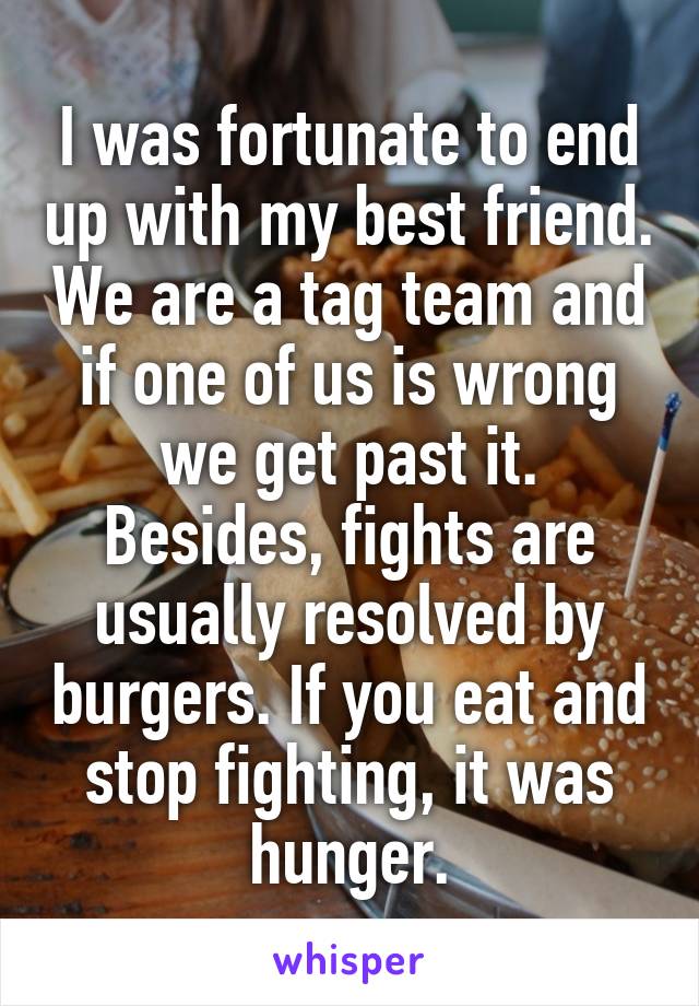 I was fortunate to end up with my best friend. We are a tag team and if one of us is wrong we get past it. Besides, fights are usually resolved by burgers. If you eat and stop fighting, it was hunger.
