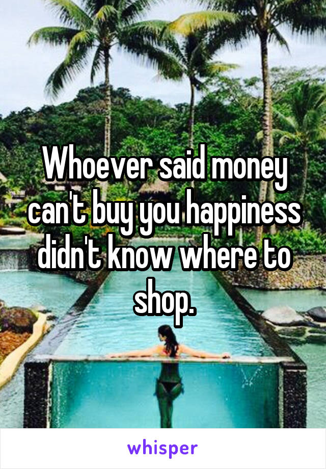 Whoever said money can't buy you happiness didn't know where to shop.