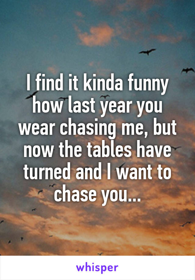 I find it kinda funny how last year you wear chasing me, but now the tables have turned and I want to chase you...