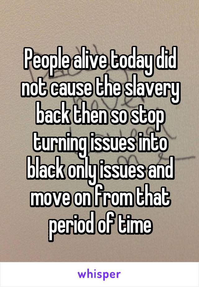 People alive today did not cause the slavery back then so stop turning issues into black only issues and move on from that period of time