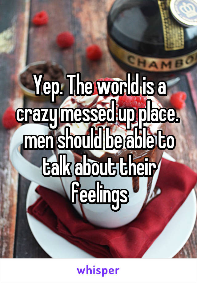 Yep. The world is a crazy messed up place.  men should be able to talk about their feelings