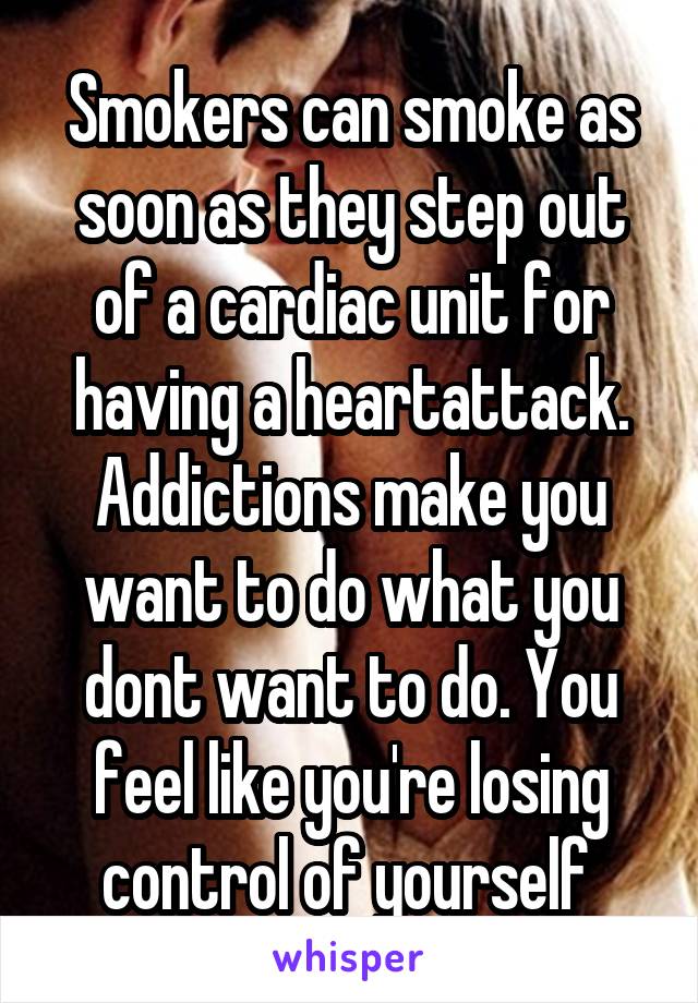 Smokers can smoke as soon as they step out of a cardiac unit for having a heartattack. Addictions make you want to do what you dont want to do. You feel like you're losing control of yourself 