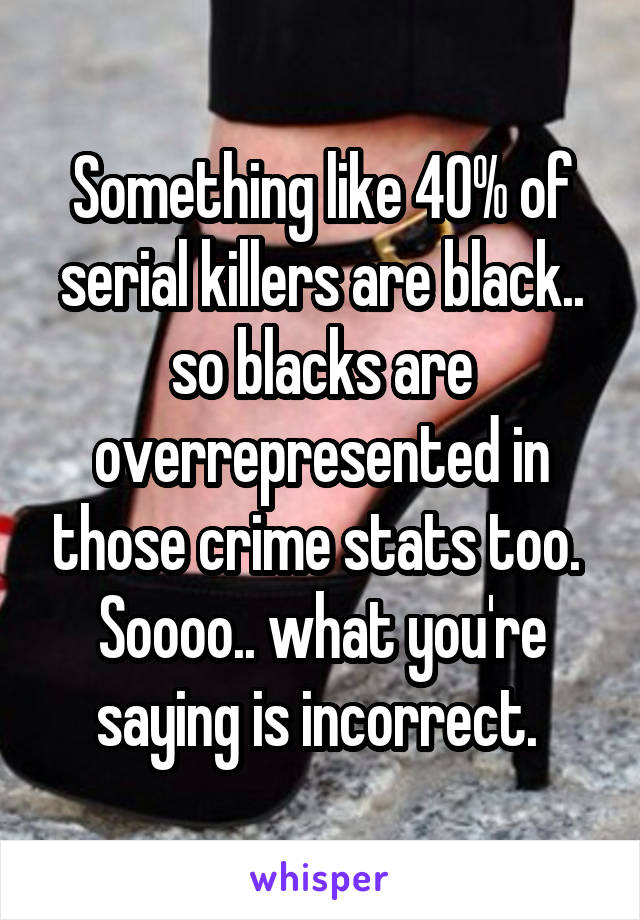 Something like 40% of serial killers are black.. so blacks are overrepresented in those crime stats too. 
Soooo.. what you're saying is incorrect. 