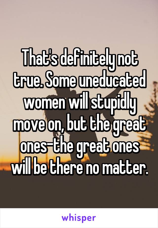 That's definitely not true. Some uneducated women will stupidly move on, but the great ones-the great ones will be there no matter.
