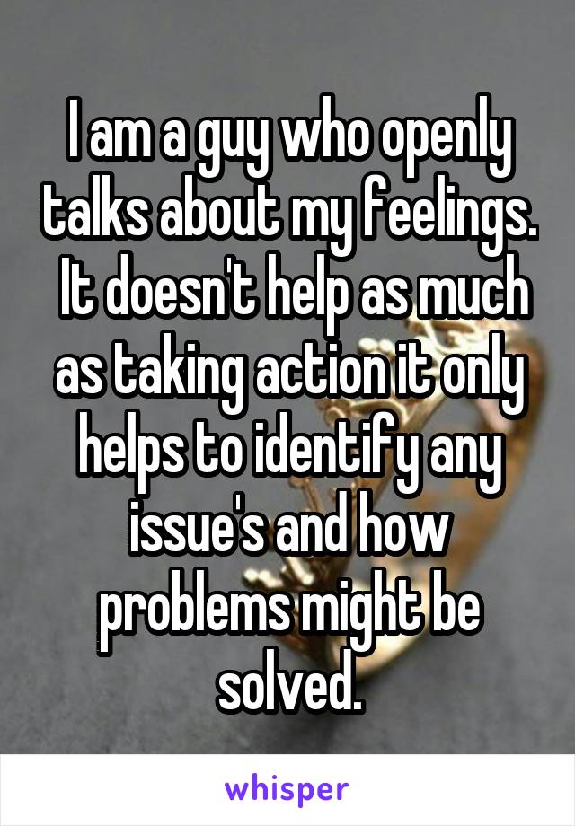 I am a guy who openly talks about my feelings.  It doesn't help as much as taking action it only helps to identify any issue's and how problems might be solved.