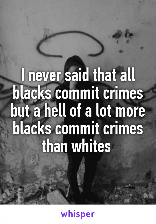 I never said that all blacks commit crimes but a hell of a lot more blacks commit crimes than whites 