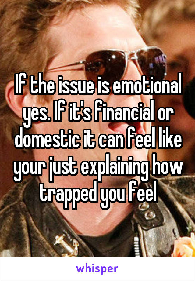If the issue is emotional yes. If it's financial or domestic it can feel like your just explaining how trapped you feel