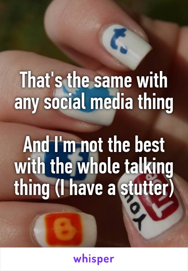 That's the same with any social media thing

And I'm not the best with the whole talking thing (I have a stutter)