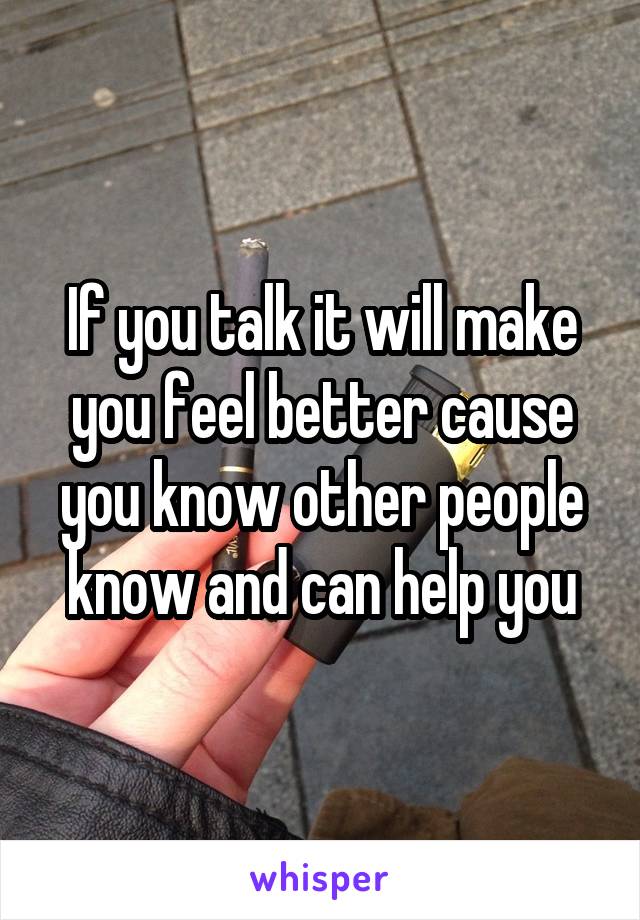 If you talk it will make you feel better cause you know other people know and can help you