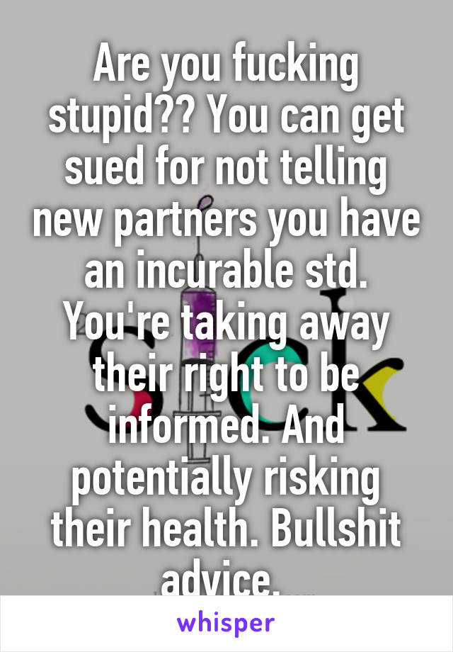 Are you fucking stupid?? You can get sued for not telling new partners you have an incurable std. You're taking away their right to be informed. And potentially risking their health. Bullshit advice. 