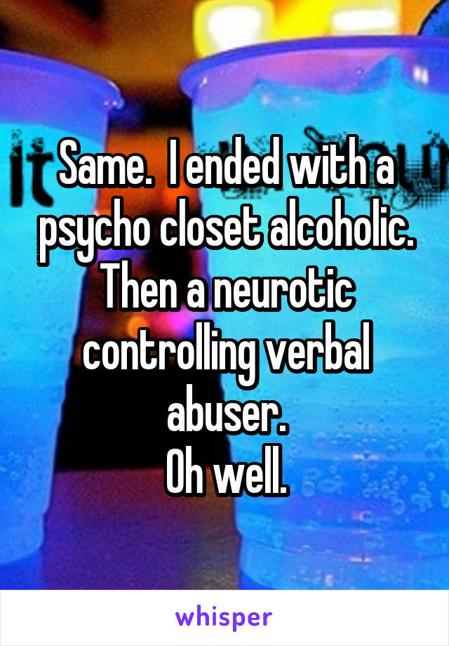 Same.  I ended with a psycho closet alcoholic. Then a neurotic controlling verbal abuser.
Oh well.