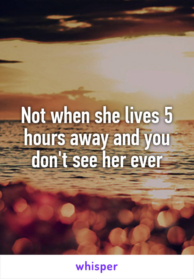 Not when she lives 5 hours away and you don't see her ever