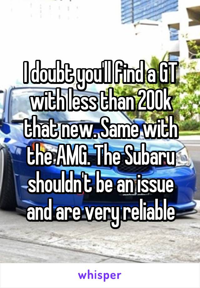 I doubt you'll find a GT with less than 200k that new. Same with the AMG. The Subaru shouldn't be an issue and are very reliable
