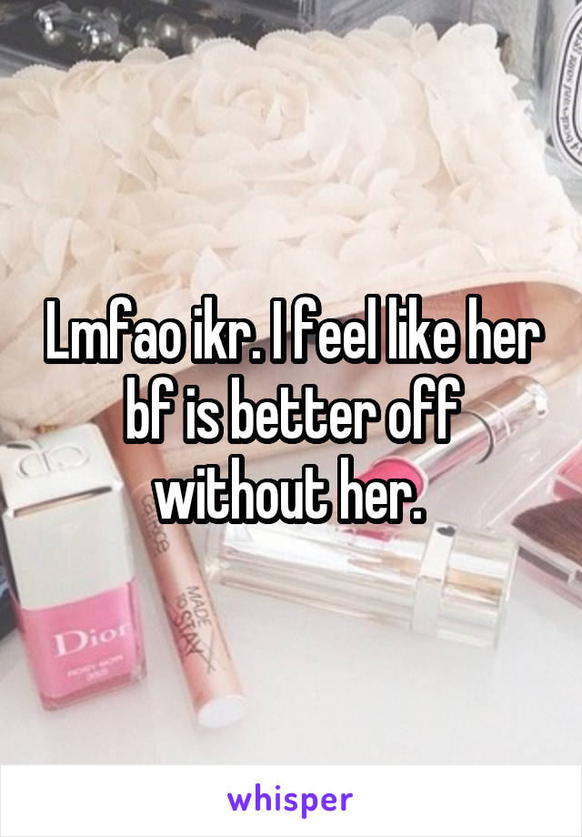 Lmfao ikr. I feel like her bf is better off without her. 