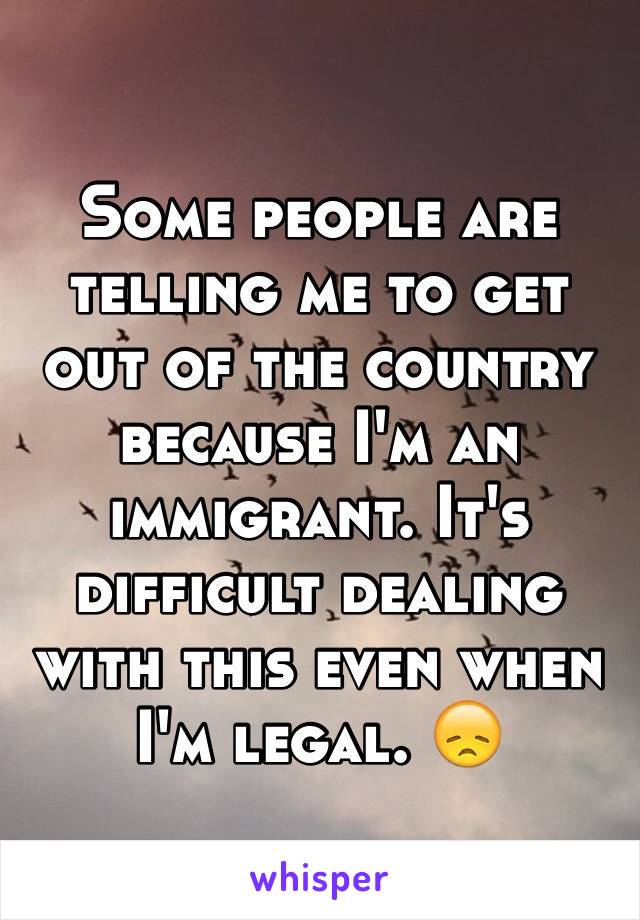 Some people are telling me to get out of the country because I'm an immigrant. It's difficult dealing with this even when I'm legal. 😞