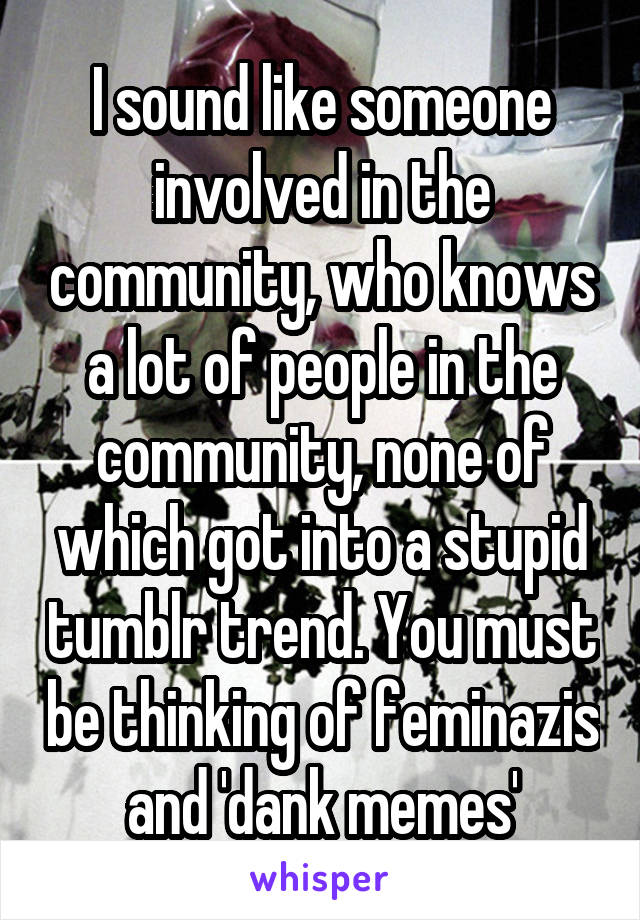 I sound like someone involved in the community, who knows a lot of people in the community, none of which got into a stupid tumblr trend. You must be thinking of feminazis and 'dank memes'