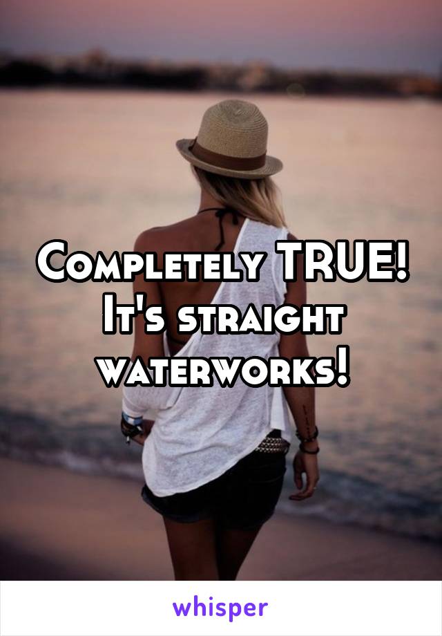 Completely TRUE! It's straight waterworks!