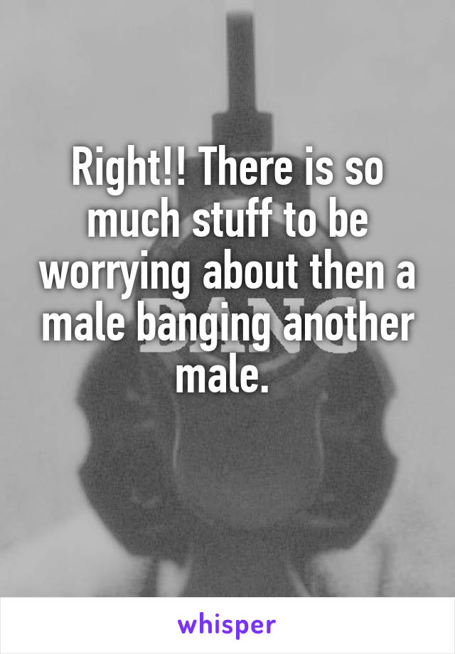 Right!! There is so much stuff to be worrying about then a male banging another male. 

