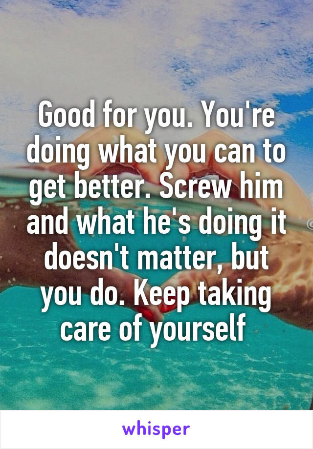 Good for you. You're doing what you can to get better. Screw him and what he's doing it doesn't matter, but you do. Keep taking care of yourself 
