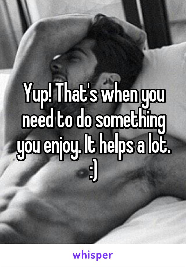 Yup! That's when you need to do something you enjoy. It helps a lot. :)