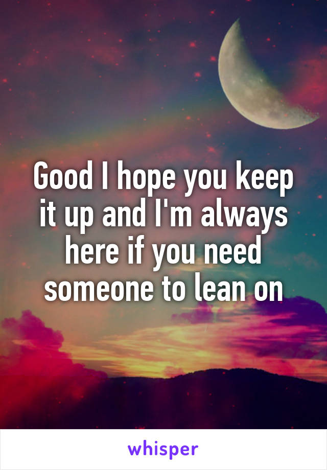 Good I hope you keep it up and I'm always here if you need someone to lean on