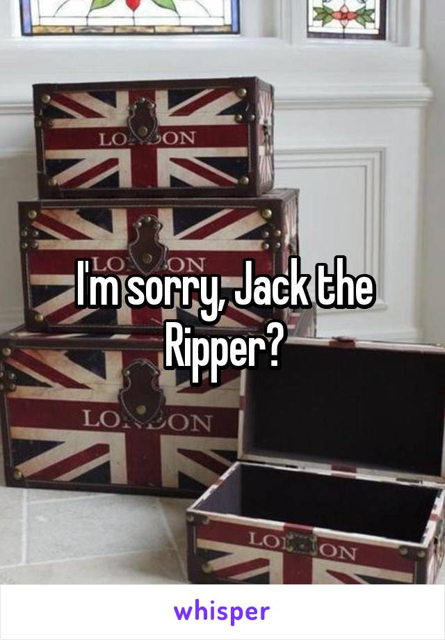 I'm sorry, Jack the Ripper?