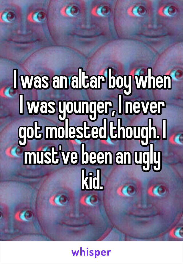 I was an altar boy when I was younger, I never got molested though. I must've been an ugly kid.