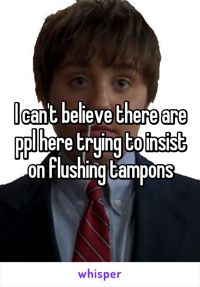 I can't believe there are ppl here trying to insist on flushing tampons