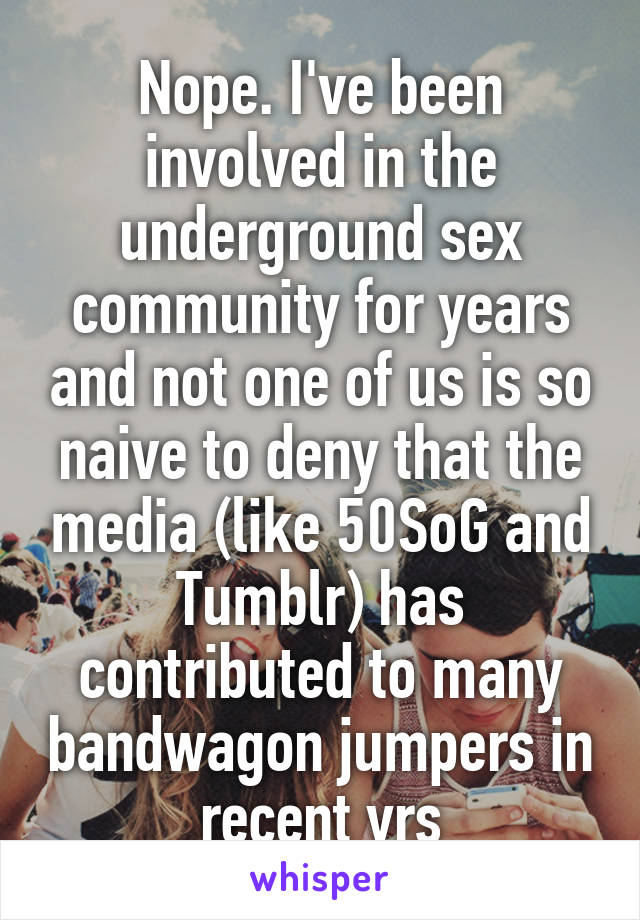 Nope. I've been involved in the underground sex community for years and not one of us is so naive to deny that the media (like 50SoG and Tumblr) has contributed to many bandwagon jumpers in recent yrs