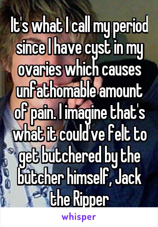 It's what I call my period since I have cyst in my ovaries which causes unfathomable amount of pain. I imagine that's what it could've felt to get butchered by the butcher himself, Jack the Ripper