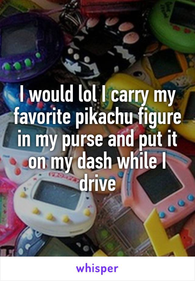 I would lol I carry my favorite pikachu figure in my purse and put it on my dash while I drive