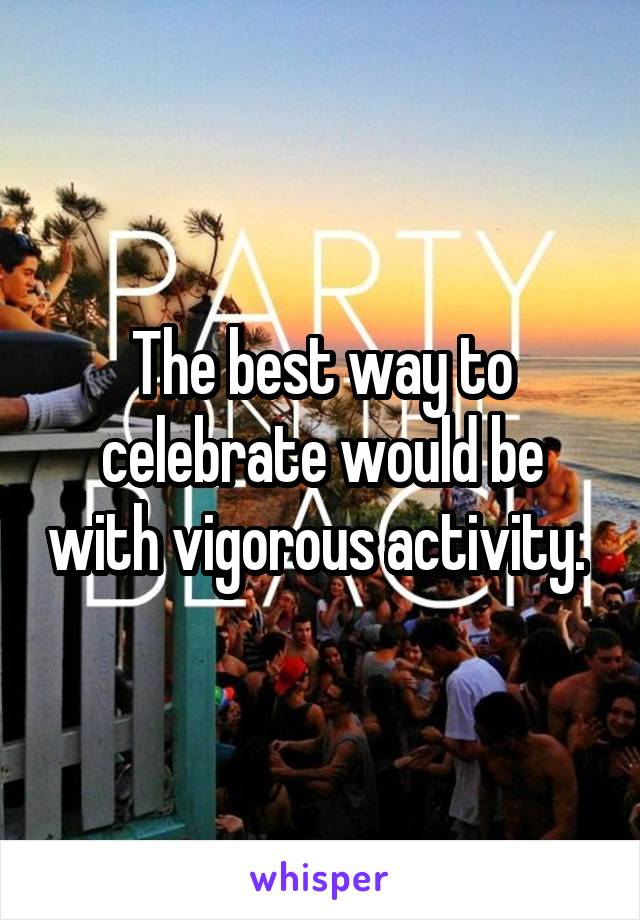 The best way to celebrate would be with vigorous activity. 
