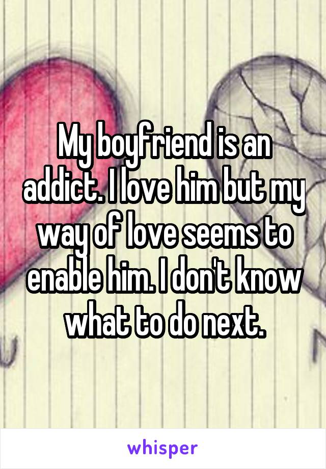 My boyfriend is an addict. I love him but my way of love seems to enable him. I don't know what to do next.
