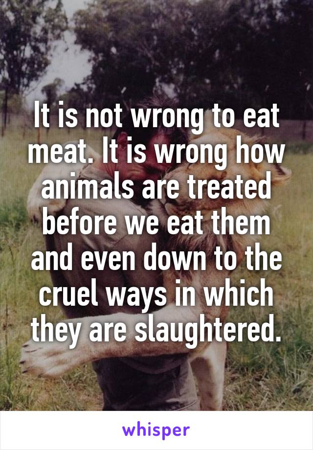 It is not wrong to eat meat. It is wrong how animals are treated before we eat them and even down to the cruel ways in which they are slaughtered.
