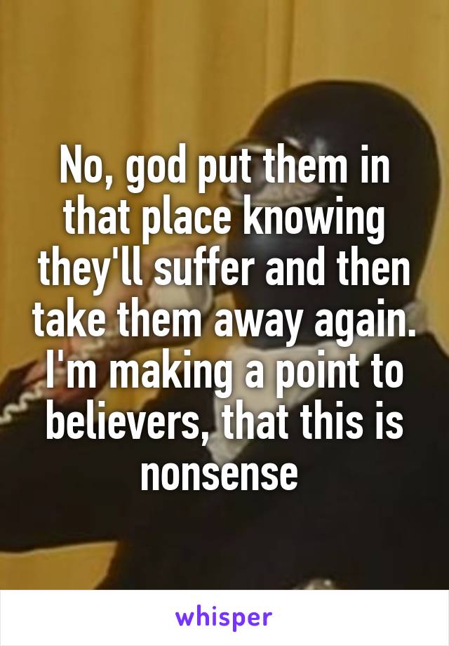 No, god put them in that place knowing they'll suffer and then take them away again. I'm making a point to believers, that this is nonsense 