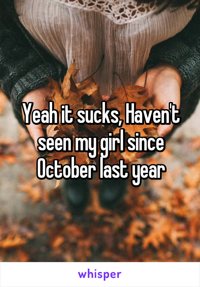 Yeah it sucks, Haven't seen my girl since October last year