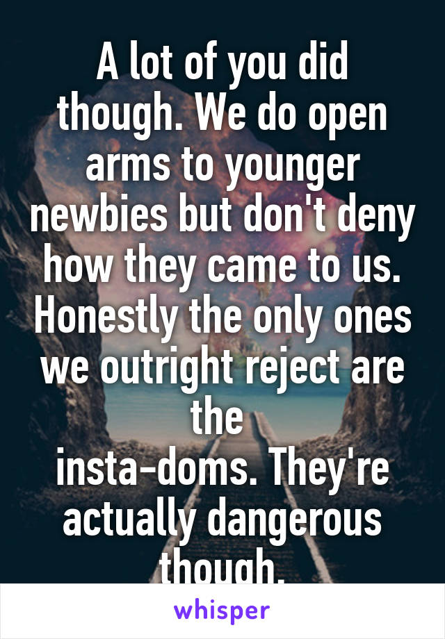 A lot of you did though. We do open arms to younger newbies but don't deny how they came to us. Honestly the only ones we outright reject are the 
insta-doms. They're actually dangerous though.