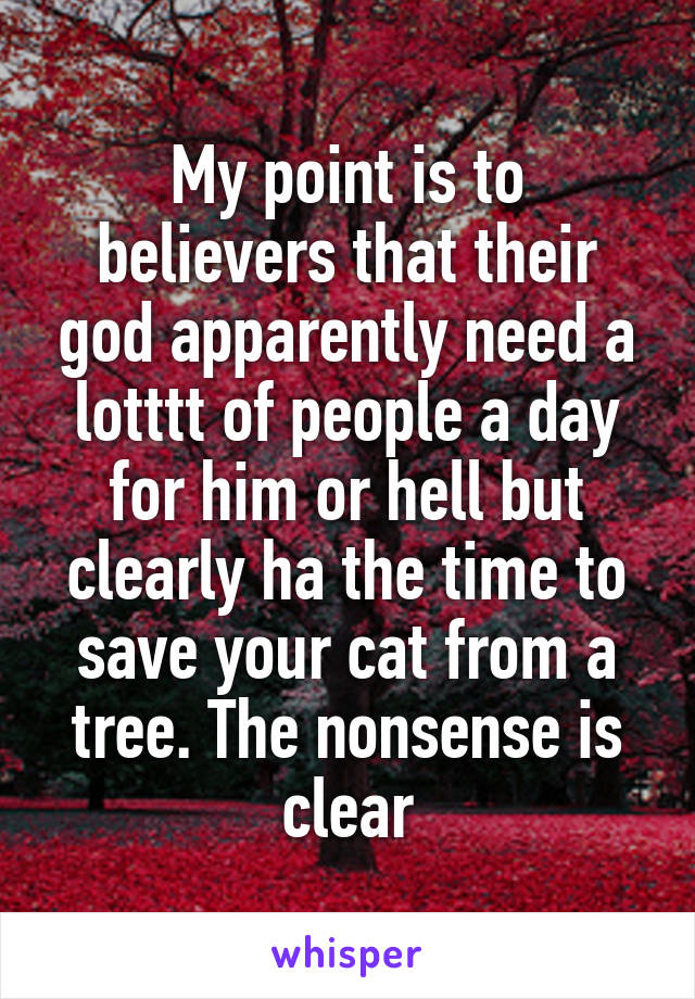 My point is to believers that their god apparently need a lotttt of people a day for him or hell but clearly ha the time to save your cat from a tree. The nonsense is clear