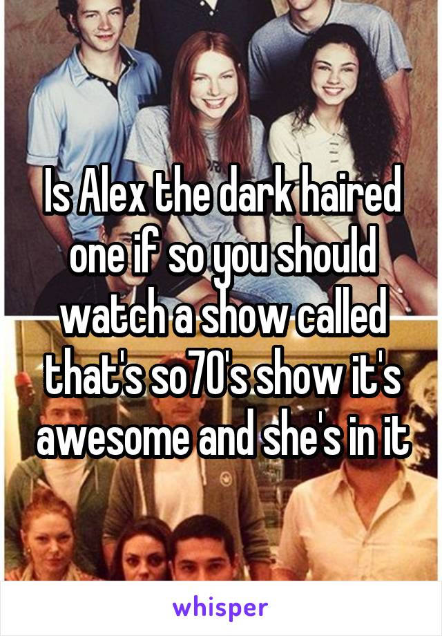 Is Alex the dark haired one if so you should watch a show called that's so70's show it's awesome and she's in it