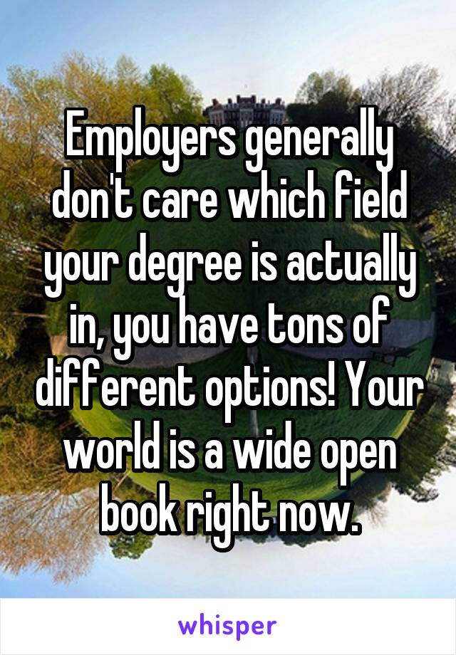 Employers generally don't care which field your degree is actually in, you have tons of different options! Your world is a wide open book right now.