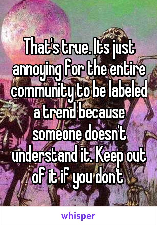 That's true. Its just annoying for the entire community to be labeled a trend because someone doesn't understand it. Keep out of it if you don't 