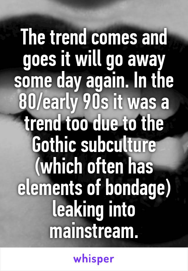 The trend comes and goes it will go away some day again. In the 80/early 90s it was a trend too due to the Gothic subculture (which often has elements of bondage) leaking into mainstream.